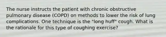 The nurse instructs the patient with chronic obstructive pulmonary disease (COPD) on methods to lower the risk of lung complications. One technique is the "long huff" cough. What is the rationale for this type of coughing exercise?