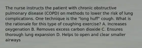 The nurse instructs the patient with chronic obstructive pulmonary disease (COPD) on methods to lower the risk of lung complications. One technique is the "long huff" cough. What is the rationale for this type of coughing exercise? A. Increases oxygenation B. Removes excess carbon dioxide C. Ensures thorough lung expansion D. Helps to open and clear smaller airways