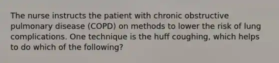 The nurse instructs the patient with chronic obstructive pulmonary disease (COPD) on methods to lower the risk of lung complications. One technique is the huff coughing, which helps to do which of the following?