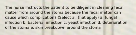 The nurse instructs the patient to be diligent in cleaning fecal matter from around the stoma because the fecal matter can cause which complication? (Select all that apply) a. fungal infection b. bacterial infection c. yeast infection d. deterioration of the stoma e. skin breakdown around the stoma