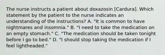 The nurse instructs a patient about doxazosin [Cardura]. Which statement by the patient to the nurse indicates an understanding of the instructions? A. "It is common to have nightmares and insomnia." B. "I need to take the medication on an empty stomach." C. "The medication should be taken tonight before I go to bed." D. "I should stop taking the medication if I feel lightheaded."