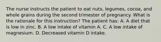 The nurse instructs the patient to eat nuts, legumes, cocoa, and whole grains during the second trimester of pregnancy. What is the rationale for this instruction? The patient has: A. A diet that is low in zinc. B. A low intake of vitamin A. C. A low intake of magnesium. D. Decreased vitamin D intake.