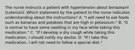 The nurse instructs a patient with hypertension about benazepril (Lotensin). Which statement by the patient to the nurse indicates understanding about the instructions? A. "I will need to eat foods such as bananas and potatoes that are high in potassium." B. "It is normal to have some swelling in my face while taking this medication." C. "If I develop a dry cough while taking this medication, I should notify my doctor. D. "If I take this medication, I will not need to follow a special diet."