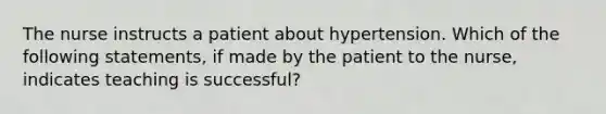 The nurse instructs a patient about hypertension. Which of the following statements, if made by the patient to the nurse, indicates teaching is successful?