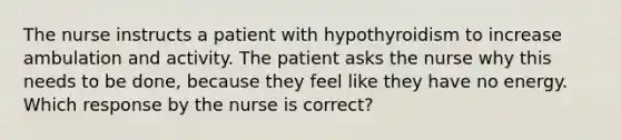 The nurse instructs a patient with hypothyroidism to increase ambulation and activity. The patient asks the nurse why this needs to be done, because they feel like they have no energy. Which response by the nurse is correct?