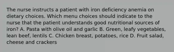 The nurse instructs a patient with iron deficiency anemia on dietary choices. Which menu choices should indicate to the nurse that the patient understands good nutritional sources of iron? A. Pasta with olive oil and garlic B. Green, leafy vegetables, lean beef, lentils C. Chicken breast, potatoes, rice D. Fruit salad, cheese and crackers