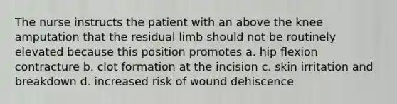 The nurse instructs the patient with an above the knee amputation that the residual limb should not be routinely elevated because this position promotes a. hip flexion contracture b. clot formation at the incision c. skin irritation and breakdown d. increased risk of wound dehiscence