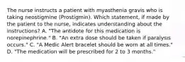 The nurse instructs a patient with myasthenia gravis who is taking neostigmine (Prostigmin). Which statement, if made by the patient to the nurse, indicates understanding about the instructions? A. "The antidote for this medication is norepinephrine." B. "An extra dose should be taken if paralysis occurs." C. "A Medic Alert bracelet should be worn at all times." D. "The medication will be prescribed for 2 to 3 months."