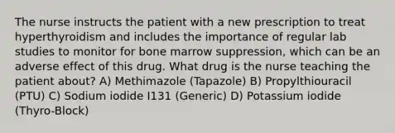 The nurse instructs the patient with a new prescription to treat hyperthyroidism and includes the importance of regular lab studies to monitor for bone marrow suppression, which can be an adverse effect of this drug. What drug is the nurse teaching the patient about? A) Methimazole (Tapazole) B) Propylthiouracil (PTU) C) Sodium iodide I131 (Generic) D) Potassium iodide (Thyro-Block)