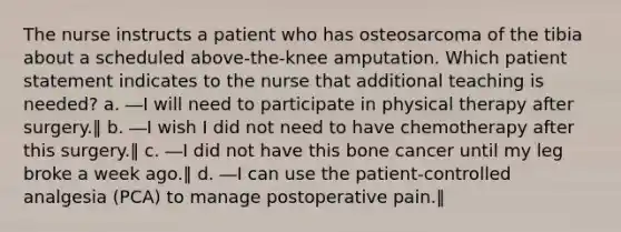 The nurse instructs a patient who has osteosarcoma of the tibia about a scheduled above-the-knee amputation. Which patient statement indicates to the nurse that additional teaching is needed? a. ―I will need to participate in physical therapy after surgery.‖ b. ―I wish I did not need to have chemotherapy after this surgery.‖ c. ―I did not have this bone cancer until my leg broke a week ago.‖ d. ―I can use the patient-controlled analgesia (PCA) to manage postoperative pain.‖