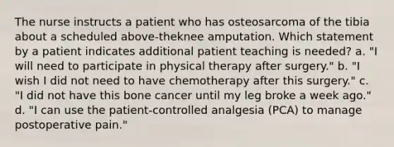 The nurse instructs a patient who has osteosarcoma of the tibia about a scheduled above-theknee amputation. Which statement by a patient indicates additional patient teaching is needed? a. "I will need to participate in physical therapy after surgery." b. "I wish I did not need to have chemotherapy after this surgery." c. "I did not have this bone cancer until my leg broke a week ago." d. "I can use the patient-controlled analgesia (PCA) to manage postoperative pain."