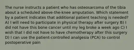 The nurse instructs a patient who has osteosarcoma of the tibia about a scheduled above-the-knee amputation. Which statement by a patient indicates that additional patient teaching is needed? A) I will need to participate in physical therapy after surgery B) I did not have this bone cancer until my leg broke a week ago C) I wish that I did not have to have chemotherapy after this surgery D) I can use the patient-controlled analgesia (PCA) to control postoperative pain