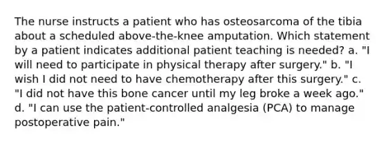 The nurse instructs a patient who has osteosarcoma of the tibia about a scheduled above-the-knee amputation. Which statement by a patient indicates additional patient teaching is needed? a. "I will need to participate in physical therapy after surgery." b. "I wish I did not need to have chemotherapy after this surgery." c. "I did not have this bone cancer until my leg broke a week ago." d. "I can use the patient-controlled analgesia (PCA) to manage postoperative pain."