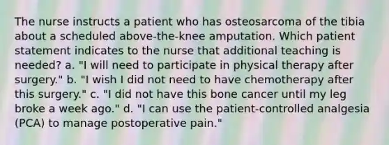 The nurse instructs a patient who has osteosarcoma of the tibia about a scheduled above-the-knee amputation. Which patient statement indicates to the nurse that additional teaching is needed? a. "I will need to participate in physical therapy after surgery." b. "I wish I did not need to have chemotherapy after this surgery." c. "I did not have this bone cancer until my leg broke a week ago." d. "I can use the patient-controlled analgesia (PCA) to manage postoperative pain."