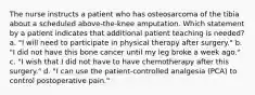 The nurse instructs a patient who has osteosarcoma of the tibia about a scheduled above-the-knee amputation. Which statement by a patient indicates that additional patient teaching is needed? a. "I will need to participate in physical therapy after surgery." b. "I did not have this bone cancer until my leg broke a week ago." c. "I wish that I did not have to have chemotherapy after this surgery." d. "I can use the patient-controlled analgesia (PCA) to control postoperative pain."