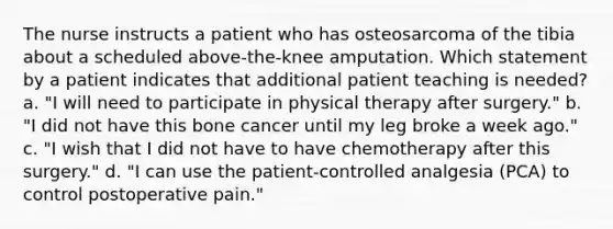 The nurse instructs a patient who has osteosarcoma of the tibia about a scheduled above-the-knee amputation. Which statement by a patient indicates that additional patient teaching is needed? a. "I will need to participate in physical therapy after surgery." b. "I did not have this bone cancer until my leg broke a week ago." c. "I wish that I did not have to have chemotherapy after this surgery." d. "I can use the patient-controlled analgesia (PCA) to control postoperative pain."