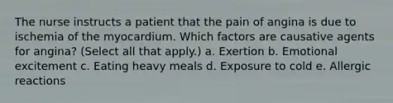 The nurse instructs a patient that the pain of angina is due to ischemia of the myocardium. Which factors are causative agents for angina? (Select all that apply.) a. Exertion b. Emotional excitement c. Eating heavy meals d. Exposure to cold e. Allergic reactions