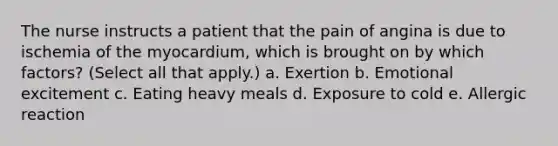 The nurse instructs a patient that the pain of angina is due to ischemia of the myocardium, which is brought on by which factors? (Select all that apply.) a. Exertion b. Emotional excitement c. Eating heavy meals d. Exposure to cold e. Allergic reaction