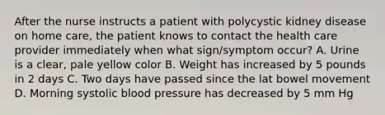 After the nurse instructs a patient with polycystic kidney disease on home care, the patient knows to contact the health care provider immediately when what sign/symptom occur? A. Urine is a clear, pale yellow color B. Weight has increased by 5 pounds in 2 days C. Two days have passed since the lat bowel movement D. Morning systolic blood pressure has decreased by 5 mm Hg