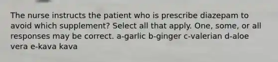 The nurse instructs the patient who is prescribe diazepam to avoid which supplement? Select all that apply. One, some, or all responses may be correct. a-garlic b-ginger c-valerian d-aloe vera e-kava kava