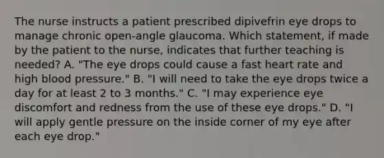 The nurse instructs a patient prescribed dipivefrin eye drops to manage chronic open-angle glaucoma. Which statement, if made by the patient to the nurse, indicates that further teaching is needed? A. "The eye drops could cause a fast heart rate and high blood pressure." B. "I will need to take the eye drops twice a day for at least 2 to 3 months." C. "I may experience eye discomfort and redness from the use of these eye drops." D. "I will apply gentle pressure on the inside corner of my eye after each eye drop."