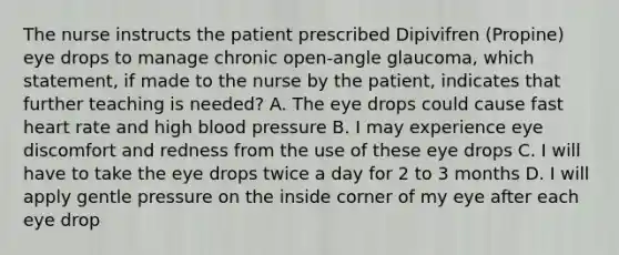 The nurse instructs the patient prescribed Dipivifren (Propine) eye drops to manage chronic open-angle glaucoma, which statement, if made to the nurse by the patient, indicates that further teaching is needed? A. The eye drops could cause fast heart rate and high blood pressure B. I may experience eye discomfort and redness from the use of these eye drops C. I will have to take the eye drops twice a day for 2 to 3 months D. I will apply gentle pressure on the inside corner of my eye after each eye drop