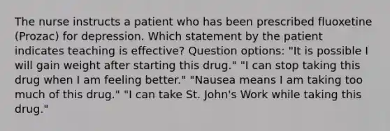 The nurse instructs a patient who has been prescribed fluoxetine (Prozac) for depression. Which statement by the patient indicates teaching is effective? Question options: "It is possible I will gain weight after starting this drug." "I can stop taking this drug when I am feeling better." "Nausea means I am taking too much of this drug." "I can take St. John's Work while taking this drug."