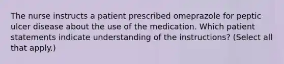 The nurse instructs a patient prescribed omeprazole for peptic ulcer disease about the use of the medication. Which patient statements indicate understanding of the instructions? (Select all that apply.)