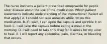 The nurse instructs a patient prescribed omeprazole for peptic ulcer disease about the use of the medication. Which patient statements indicate understanding of the instructions? (Select all that apply.) A. I should not take antacids while I'm on this medication. B. If I wish, I can open the capsule and sprinkle it on food. C. I will take the capsule before eating a meal in the morning. D. I will need to take this drug for 3 weeks for my ulcer to heal. E. I will report any abdominal pain, diarrhea, or bleeding that occurs.