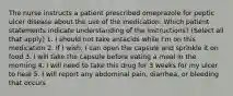 The nurse instructs a patient prescribed omeprazole for peptic ulcer disease about the use of the medication. Which patient statements indicate understanding of the instructions? (Select all that apply) 1. I should not take antacids while I'm on this medication 2. If I wish, I can open the capsule and sprinkle it on food 3. I will take the capsule before eating a meal in the morning 4. I will need to take this drug for 3 weeks for my ulcer to heal 5. I will report any abdominal pain, diarrhea, or bleeding that occurs