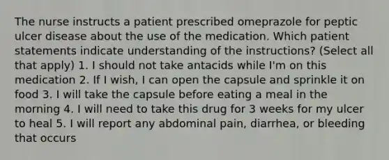 The nurse instructs a patient prescribed omeprazole for peptic ulcer disease about the use of the medication. Which patient statements indicate understanding of the instructions? (Select all that apply) 1. I should not take antacids while I'm on this medication 2. If I wish, I can open the capsule and sprinkle it on food 3. I will take the capsule before eating a meal in the morning 4. I will need to take this drug for 3 weeks for my ulcer to heal 5. I will report any abdominal pain, diarrhea, or bleeding that occurs