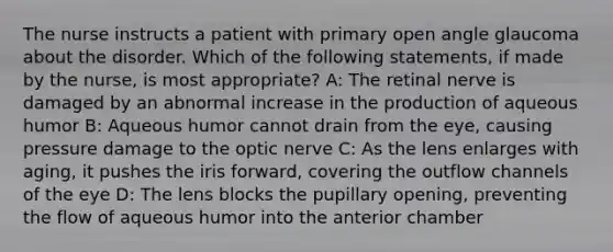 The nurse instructs a patient with primary open angle glaucoma about the disorder. Which of the following statements, if made by the nurse, is most appropriate? A: The retinal nerve is damaged by an abnormal increase in the production of aqueous humor B: Aqueous humor cannot drain from the eye, causing pressure damage to the optic nerve C: As the lens enlarges with aging, it pushes the iris forward, covering the outflow channels of the eye D: The lens blocks the pupillary opening, preventing the flow of aqueous humor into the anterior chamber