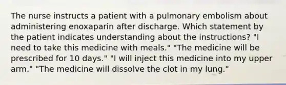 The nurse instructs a patient with a pulmonary embolism about administering enoxaparin after discharge. Which statement by the patient indicates understanding about the instructions? "I need to take this medicine with meals." "The medicine will be prescribed for 10 days." "I will inject this medicine into my upper arm." "The medicine will dissolve the clot in my lung."