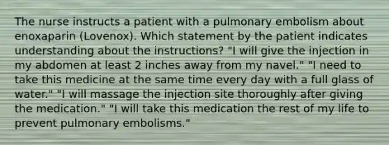 The nurse instructs a patient with a pulmonary embolism about enoxaparin (Lovenox). Which statement by the patient indicates understanding about the instructions? "I will give the injection in my abdomen at least 2 inches away from my navel." "I need to take this medicine at the same time every day with a full glass of water." "I will massage the injection site thoroughly after giving the medication." "I will take this medication the rest of my life to prevent pulmonary embolisms."