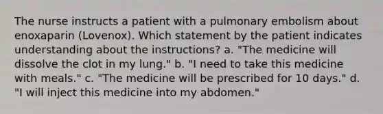 The nurse instructs a patient with a pulmonary embolism about enoxaparin (Lovenox). Which statement by the patient indicates understanding about the instructions? a. "The medicine will dissolve the clot in my lung." b. "I need to take this medicine with meals." c. "The medicine will be prescribed for 10 days." d. "I will inject this medicine into my abdomen."