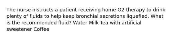 The nurse instructs a patient receiving home O2 therapy to drink plenty of fluids to help keep bronchial secretions liquefied. What is the recommended fluid? Water Milk Tea with artificial sweetener Coffee