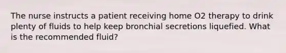 The nurse instructs a patient receiving home O2 therapy to drink plenty of fluids to help keep bronchial secretions liquefied. What is the recommended fluid?