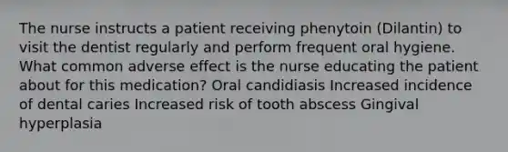 The nurse instructs a patient receiving phenytoin (Dilantin) to visit the dentist regularly and perform frequent oral hygiene. What common adverse effect is the nurse educating the patient about for this medication? Oral candidiasis Increased incidence of dental caries Increased risk of tooth abscess Gingival hyperplasia