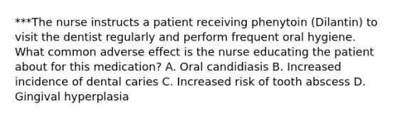 ***The nurse instructs a patient receiving phenytoin (Dilantin) to visit the dentist regularly and perform frequent oral hygiene. What common adverse effect is the nurse educating the patient about for this medication? A. Oral candidiasis B. Increased incidence of dental caries C. Increased risk of tooth abscess D. Gingival hyperplasia