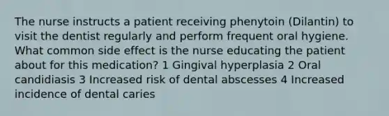 The nurse instructs a patient receiving phenytoin (Dilantin) to visit the dentist regularly and perform frequent oral hygiene. What common side effect is the nurse educating the patient about for this medication? 1 Gingival hyperplasia 2 Oral candidiasis 3 Increased risk of dental abscesses 4 Increased incidence of dental caries