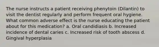 The nurse instructs a patient receiving phenytoin (Dilantin) to visit the dentist regularly and perform frequent oral hygiene. What common adverse effect is the nurse educating the patient about for this medication? a. Oral candidiasis b. Increased incidence of dental caries c. Increased risk of tooth abscess d. Gingival hyperplasia