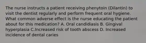 The nurse instructs a patient receiving phenytoin (Dilantin) to visit the dentist regularly and perform frequent oral hygiene. What common adverse effect is the nurse educating the patient about for this medication? A. Oral candidiasis B. Gingival hyperplasia C.Increased risk of tooth abscess D. Increased incidence of dental caries