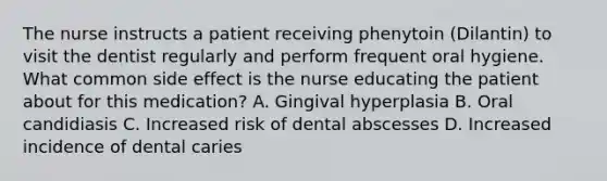 The nurse instructs a patient receiving phenytoin (Dilantin) to visit the dentist regularly and perform frequent oral hygiene. What common side effect is the nurse educating the patient about for this medication? A. Gingival hyperplasia B. Oral candidiasis C. Increased risk of dental abscesses D. Increased incidence of dental caries