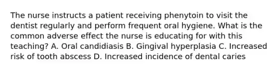 The nurse instructs a patient receiving phenytoin to visit the dentist regularly and perform frequent oral hygiene. What is the common adverse effect the nurse is educating for with this teaching? A. Oral candidiasis B. Gingival hyperplasia C. Increased risk of tooth abscess D. Increased incidence of dental caries