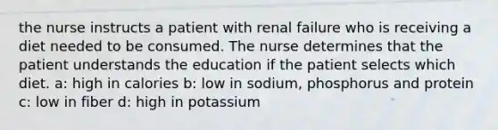 the nurse instructs a patient with renal failure who is receiving a diet needed to be consumed. The nurse determines that the patient understands the education if the patient selects which diet. a: high in calories b: low in sodium, phosphorus and protein c: low in fiber d: high in potassium