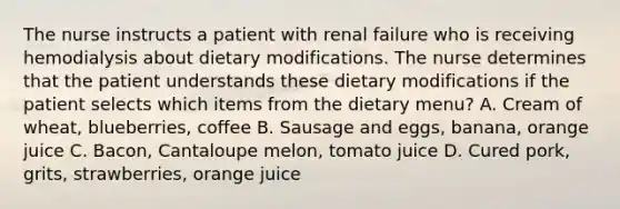 The nurse instructs a patient with renal failure who is receiving hemodialysis about dietary modifications. The nurse determines that the patient understands these dietary modifications if the patient selects which items from the dietary menu? A. Cream of wheat, blueberries, coffee B. Sausage and eggs, banana, orange juice C. Bacon, Cantaloupe melon, tomato juice D. Cured pork, grits, strawberries, orange juice