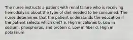 The nurse instructs a patient with renal failure who is receiving hemodialysis about the type of diet needed to be consumed. The nurse determines that the patient understands the education if the patient selects which diet? a. High in calories b. Low in sodium, phosphorus, and protein c. Low in fiber d. High in potassium