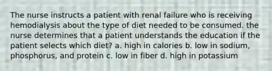 The nurse instructs a patient with renal failure who is receiving hemodialysis about the type of diet needed to be consumed. the nurse determines that a patient understands the education if the patient selects which diet? a. high in calories b. low in sodium, phosphorus, and protein c. low in fiber d. high in potassium