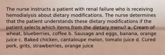 The nurse instructs a patient with renal failure who is receiving hemodialysis about dietary modifications. The nurse determines that the patient understands these dietary modifications if the patient selects which items from the dietary menu? a. Cream of wheat, blueberries, coffee b. Sausage and eggs, banana, orange juice c. Baked chicken, cantaloupe melon, tomato juice d. Cured pork, grits, strawberries, orange juice