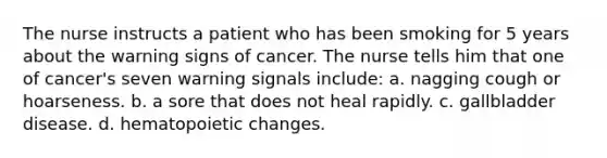 The nurse instructs a patient who has been smoking for 5 years about the warning signs of cancer. The nurse tells him that one of cancer's seven warning signals include: a. nagging cough or hoarseness. b. a sore that does not heal rapidly. c. gallbladder disease. d. hematopoietic changes.